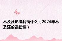 不及汪伦送我情什么（2024年不及汪伦送我情）