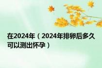 在2024年（2024年排卵后多久可以测出怀孕）