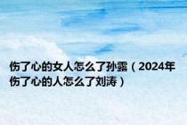 伤了心的女人怎么了孙露（2024年伤了心的人怎么了刘涛）