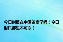 今日时报在中国备案了吗（今日时讯那里不可以）