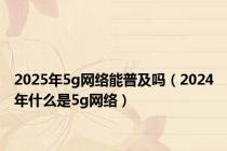 2025年5g网络能普及吗（2024年什么是5g网络）