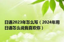 日语2023年怎么写（2024年用日语怎么说我喜欢你）