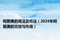 阿斯美的用法及吃法（2024年阿斯美的功效与作用）