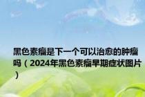 黑色素瘤是下一个可以治愈的肿瘤吗（2024年黑色素瘤早期症状图片）