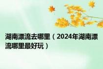 湖南漂流去哪里（2024年湖南漂流哪里最好玩）