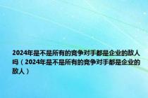 2024年是不是所有的竞争对手都是企业的敌人吗（2024年是不是所有的竞争对手都是企业的敌人）