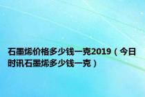 石墨烯价格多少钱一克2019（今日时讯石墨烯多少钱一克）