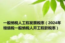 一般纳税人工程发票税率（2024年增值税一般纳税人开工程款税率）