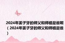 2024年姜子牙的师父和师祖是谁呢（2024年姜子牙的师父和师祖是谁）