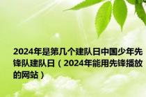 2024年是第几个建队日中国少年先锋队建队日（2024年能用先锋播放的网站）