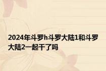 2024年斗罗h斗罗大陆1和斗罗大陆2一起干了吗