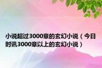 小说超过3000章的玄幻小说（今日时讯3000章以上的玄幻小说）