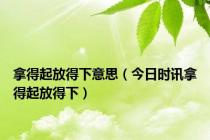 拿得起放得下意思（今日时讯拿得起放得下）