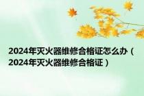 2024年灭火器维修合格证怎么办（2024年灭火器维修合格证）