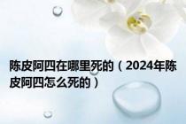 陈皮阿四在哪里死的（2024年陈皮阿四怎么死的）