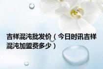 吉祥混沌批发价（今日时讯吉祥混沌加盟费多少）