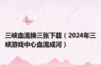 三峡血流换三张下载（2024年三峡游戏中心血流成河）