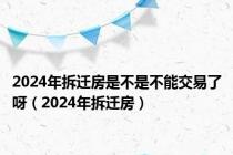 2024年拆迁房是不是不能交易了呀（2024年拆迁房）