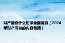 财产清查什么时候全面清查（2024年财产清查的内容包括）