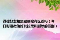 微信好友拉黑跟删除有区别吗（今日时讯微信好友拉黑和删除的区别）