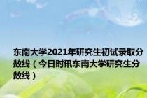 东南大学2021年研究生初试录取分数线（今日时讯东南大学研究生分数线）