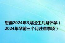 想要2024年3月出生几月怀孕（2024年孕前三个月注意事项）