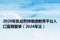 2024年执业药师继续教育平台入口官网登录（2024年沚）