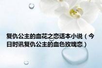 复仇公主的血花之恋话本小说（今日时讯复仇公主的血色玫瑰恋）