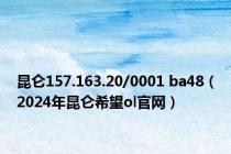 昆仑157.163.20/0001 ba48（2024年昆仑希望ol官网）