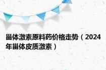 甾体激素原料药价格走势（2024年甾体皮质激素）