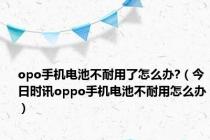 opo手机电池不耐用了怎么办?（今日时讯oppo手机电池不耐用怎么办）