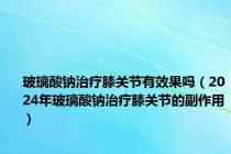 玻璃酸钠治疗膝关节有效果吗（2024年玻璃酸钠治疗膝关节的副作用）