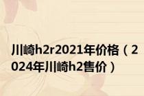 川崎h2r2021年价格（2024年川崎h2售价）