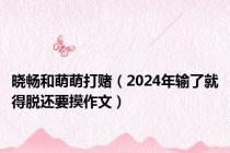 晓畅和萌萌打赌（2024年输了就得脱还要摸作文）