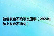 脸色肤色不均怎么回事（2024年脸上肤色不均匀）