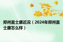 郑州富士康近况（2024年郑州富士康怎么样）