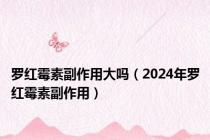 罗红霉素副作用大吗（2024年罗红霉素副作用）