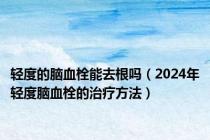 轻度的脑血栓能去根吗（2024年轻度脑血栓的治疗方法）