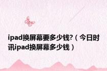 ipad换屏幕要多少钱?（今日时讯ipad换屏幕多少钱）