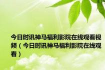 今日时讯神马福利影院在线观看视频（今日时讯神马福利影院在线观看）