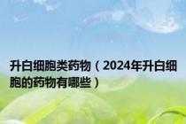 升白细胞类药物（2024年升白细胞的药物有哪些）