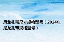 尼龙扎带尺寸规格型号（2024年尼龙扎带规格型号）