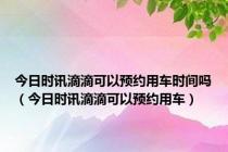 今日时讯滴滴可以预约用车时间吗（今日时讯滴滴可以预约用车）