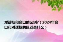 对话框和窗口的区别?（2024年窗口和对话框的区别是什么）