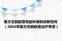 复方玄驹胶囊有副作用和依赖性吗（2024年复方玄驹胶囊治疗早泄）