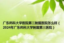 广东药科大学医院第三附属医院怎么样（2024年广东药科大学附属第三医院）