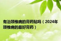 有治颈椎病的膏药贴吗（2024年颈椎病的最好膏药）