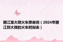 丽江至大理火车票查询（2024年丽江到大理的火车时刻表）