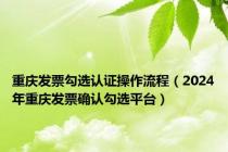 重庆发票勾选认证操作流程（2024年重庆发票确认勾选平台）