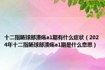 十二指肠球部溃疡a1期有什么症状（2024年十二指肠球部溃疡a1期是什么意思）